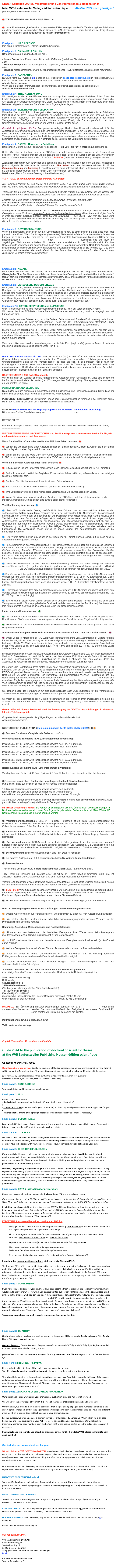 NEUER Leitfaden 2024 zu Veröffentlichung von Promotionen & Habilitationen  
beim VVB Laufersweiler Verlag - édition scientifique          Ab März 2024 noch günstiger !
(For English translation see below ...)

￼  WIR BENÖTIGEN VON IHNEN EINE EMAIL an:  redaktion@doktorverlag.de  


￼  Unser Rundum-sorglos-Service: In den meisten Fällen erledigen wir die Veröffentlichung Ihrer Publikation auf dem bequemen elektronischen Wege binnen ca. 7-10 Arbeitstagen. Hierzu benötigen wir lediglich eine Email von Ihnen mit den nachfolgenden 10 kurzen Informationen:



Emailpunkt 1: IHRE ADRESSE
Ihre genaue Lieferanschrift, Telefon- und Handynummer.

Emailpunkt 2: ES HANDELT SICH UM 
Bitte geben Sie an: Es handelt sich um die ... 

- finalen Drucke Ihrer Promotionspublikation in A5-Format (nach Ihrer Disputation)
oder
- Prüfungsexemplare in A4-Format (für Ihre Disputation) (Hierbei entfallen die Emailpunkte 4 und 5.)
oder
- sonstige wissenschaftliche, private o. Kongresspublikationen. (Evtl. telefonische Rückmeldung notwendig.)

Emailpunkt 3: FARBSEITEN
NEU: Ab März 2024 werden alle Seiten in Ihrer Publikation besonders kostengünstig in Farbe gedruckt. Sie müssen die einzelnen Farbseiten daher nicht mehr einzeln auflisten! Schreiben Sie einfach: 
Alles in Farbe drucken. 
Wenn Sie alle Seiten Ihrer Publikation in schwarz-weiß gedruckt haben wollen, so schreiben Sie: 
Alles in schwarz-weiß drucken.  

Emailpunkt 4: TITEL-KURZFASSUNG
Wir benötigen für den Cover-Rücken eine Kurzfassung Ihres (meist längeren) Buchtitels. Bitte kürzen Sie hierfür Ihren aktuellen Buchtitel auf ca. 55 Buchstaben. Sie können Abkürzungen verwenden und Ausdrücke wie Studie oder Untersuchung weglassen. Dieser Kurztitel muss nicht mit Ihrem Promotionsbüro oder Ihren Betreuern abgestimmt werden. Sie können ihn in Eigenregie festlegen.

Emailpunkt 5: ELEKTRONISCHE-PUBLIKATION
Wünschen Sie zusätzlich zu Ihrer gedruckten Verlagspublikation ebenfalls eine elektronische Publikation Ihres Buches bei Ihrer Universitätsbibliothek, so erwähnen Sie es einfach kurz in Ihrer Email an uns. Wir stellen Ihnen - kostenfrei - die hierzu notwendige, aufbereitete PDF-Datei Ihrer Publikation in der finalen Verlagsoptik zu Verfügung und erklären Ihnen in einer Email, wie Sie es persönlich bei Ihrer Universitätsbibliothek einstellen können und worauf Sie dabei achten sollen. 

Grundsätzlich gilt jedoch für Sie: Die gedruckte Verlagspublikation Ihrer Dissertation alleine reicht für die Ausstellung Ihrer Promotionsurkunde aus! Eine elektronische Publikation ist für Sie daher immer optional und nicht zwingend notwendig. Wir stellen daher automatisch mit jeder gedruckten Promotion eine Verlagsbestätigung aus, in der wir den Instituten gegenüber bescheinigen, dass wir mindestens 150 bzw. 160 Exemplare drucken werden, wenn die Nachfrage da ist. Somit ist die Verbreitung gewährleistet.

Emailpunkt 6: DATEN + Hinweise zur Erstellung
Bitte senden Sie uns Ihre für - den Druck freigegebene - Text-Datei als PDF + Word im Emailanhang zu. 

Sollten Sie nicht in der Lage sein, eine PDF-Datei zu erstellen, übernehmen wir gerne die Umwandlung kostenfrei für Sie. Hierzu benötigen wir die gesamte Worddatei. Sollten die Daten nicht per Email versendbar sein, so könnten Sie uns diese auch z. B. auf die DROPBOX (siehe hierzu Beschreibung tiefer) hochladen. 

Zusätzlich benötigen wir: Entweder den gesamten Text als Word-Datei, oder wenn zu groß, mindestens jedoch folgende Textabschnitte im Word-Format: Alle Seiten vor dem Inhaltsverzeichnis PLUS die Zusammenfassung und Summary (Diese Seiten gerne auch unformatiert, ohne Seitenzahlen und Kopfzeilen als einfacher Worddokument in einer neuen Datei hintereinander gespeichert. 
Dateiname: „Titel + Zusammenfassung + Ihren Nachnamen“).

WICHTIG: Zu beachten bei der Erstellung Ihrer PDF-Datei: 

Die Seitenzahl-Position bei den finalen A5-Exemplaren sollte z. B. unten mittig oder unten außen (jedoch  nicht wie in den einseitig bedruckten Prüfungsexemplaren oft vorzufinden: unten rechts) angebracht sein. 

Vergessen Sie bei den finalen Exemplaren ebenfalls nicht das Datum Ihrer Disputation und die Namen der beteiligten Prüfer mit allen ihren akademischen Titeln und ihren ausgeschriebenen Vornamen einzusetzen.

Ersetzen Sie in den finalen Exemplaren Ihren Lebenslauf (falls vorhanden) mit dem Satz: 
Der Inhalt wurde aus Datenschutzgründen entfernt. 
(Die Überschrift und Kopfzeile: „Lebenslauf“ können Sie dabei jedoch behalten) 

Wichtig NUR für Humanmediziner an der JLU Gießen: Das Promotionsbüro verlangt - auch in den finalen Exemplaren - seit 2018 eine Unterschrift unter der Selbständigkeitserklärung. Diese kann auch digital bereits in Ihrer Worddatei eingefügt werden, damit wir Ihre Exemplare -  wie üblich - von hier aus direkt zum Prüfungsamt versenden können. Hierzu können Sie Ihre Signatur hell abfotografieren oder einscannen und als Bild in Ihrem Word-Dokument einfügen. 


Emailpunkt 7: COVERGESTALTUNG
Wenn Sie Bildmaterial oder Ideen für Ihre Covergestaltung haben, so umschreiben Sie uns diese möglichst genau in Ihrer Email. Wenn Sie Ihr eigenes (lizensiertes) Bildmaterial auf dem Cover verwenden möchten, so hängen Sie es bitte an die Email mit an. Sie können sich ebenfalls hochqualitative lizensierte Bilder auf den Bildagenturseiten www.Stock.Adobe.com oder www.iStockPhoto.com aussuchen und uns NUR die zugehörigen Bildnummern mitteilen. Wir werden sie anschließend in der Entwurfsqualität für Ihre Coverentwürfe verwenden und senden Ihnen diese als PDF-Dateien zur Auswahl zu. Nach Ihrer Auswahl und Druckfreigabe des gewünschten Covers erwerben wir die zugehörige Bildlizenz für Sie (pro Bild ca. 10-20 Euro einmalig) und verwenden sie anschließend für den Druck Ihrer Promotionsschrift. (Der Entwurf Ihres Buchcovers ist selbstverständlich kostenfrei!) 

Sie können Beispiele unserer Promotionscover in unserem Shop unter der Auswahl (rechts unten): PROMOTIONEN (Auswahl) Edition Scientifique ansehen.


Emailpunkt 8: ANZAHL
Bitte teilen Sie uns hier mit, welche Anzahl von Exemplaren wir für Sie insgesamt drucken sollen. Ökologische Bitte: Die Gesamtanzahl der von Ihnen bestellten Exemplare soll durch 4 teilbar (bei A4 durch 2 teilbar) sein, um Papierabfall im Druckprozess zu verhindern. (Die 3 Pflichtabgaben für Staatsbibliotheken bitte NICHT in Ihre durch 4 teilbare Gesamtanzahl mit einrechnen!)

Emailpunkt 9: VEREDELUNG DES UMSCHLAGS
Bitte geben Sie an, welche Veredelung des Buchumschlags Sie gerne hätten. Hierbei wird unter Hitze im Druckprozess eine Glanzfolie, Mattfolie oder auch samtige Mattfolie auf das Cover angebracht. Diese abwischbare Kaschierung bewirkt einerseits eine Festigung des Umschlags, steigert deutlich die Brilianz der verwendeten Bilder und Fotos und schützt zudem das Cover vor Abkratzen und Verschmutzung. Es sieht auf den Umschlägen sehr edel aus und kostet nur 1 Euro zusätzlich. In Email bitte vermerken: „Umschlag in Glanzoptik bzw. Mattoptik gestalten, bzw. Verlag sucht eine passende Folienoptik aus.“

Emailpunkt 10: DATENÜBERPRÜFUNG und ANPASSUNG
Unser Verlagshaus druckt Ihre Promotionspublikation grundsätzlich in der vorgelegten PDF-Form. 
Wir passen bei Ihrer PDF-Datei - kostenfrei - die Titelseite optisch etwas an, damit sie ausgeglichen und harmonisch wirkt. 

Leider stellen wir des Öfteren fest, dass die Seiten-, Seitenzahl- und Tabellen-Positionierung, nicht immer optimal ausgerichtet ist, oder die Seitenränder - noch von den Prüfungsexemplaren stammend - zwei verschiedene Ränder haben, was sich in Ihrer finalen Publikation natürlich nicht so schön macht. 

Hierzu bieten wir pauschal für 28 Euro zzgl. MwSt. einen beliebten Ausrichtungsservice an, bei dem wir in Ihrer PDF-Datei Seitenanfänge und Tabellenpositionierungen - nach Möglichkeit und unserem Ermessen - ausrichten. Hierbei werden auch falsch positionierte Seitenzahlen von unten rechts nach unten mitte (oder jeweils außen) gesetzt. 

Wenn auch Sie einen solchen Ausrichtungsservice für 28,- Euro (zzgl. MwSt) gerne in Anspruch nehmen möchten, bestätigen Sie es uns bitte im Email-Punkt 10. 



Unser kostenfreier Service für Sie: WIR ERLEDIGEN (fast) ALLES FÜR SIE: Neben der individuellen Covergestaltung veranlassen wir ebenfalls den Versand der notwendigen Pflichtabgaben an Ihre Universitätsbibliothek und an Ihr Promotionsbüro, so dass Sie sich (in den meisten Fällen) nach der Druckfreigabe um weiter nichts mehr kümmern und nur noch die Zusendung Ihrer Promotions-Urkunde abwarten müssen. (Bei Hochschulen ausserhalb von Gießen bitte die genaue Lieferanschriften mit Anzahl der abzuliefernden Pflichtexemplare in Ihrer Email mit angeben.)

HARTGEBUNDENE AUSGABEN (optional): 
Wir bieten Ihnen auf Wunsch ebenfalls hartgebundene Ausgaben Ihrer Publikation an. Diese sind besonders bei Publikationen mit vielen Textseiten (ca. 150+) wegen ihrer Stabilität gefragt. Bitte sprechen Sie uns hierzu an, wir beraten Sie gerne. 

EMAIL-EINGANGSBESTÄTIGUNG:
Sie erhalten von uns binnen ca. 2 Arbeitstagen nach Emaileingang eine Eingangsbestätigung. Sollte diese bei Ihnen nicht eingehen, bitten wir um eine telefonische Rückmeldung.

PERSÖNLICHE BERATUNG: Bei weiteren Fragen oder Unklarheiten stehen wir Ihnen in der Redaktion gerne Mo-Fr zw. 12 und 18 Uhr unter 0641-5599888 telefonisch zu Verfügung.


UNSERE EMAILADRESSEN mit Empfangskapazität bis zu 50 MB-Datenvolumen im Anhang: 
Bitte senden Sie Ihre Emails bevorzugt an: redaktion@doktorverlag.de oder Vvb-ips@t-online.de

-----------------------
DATENSCHUTZ: 

Der Schutz Ihrer persönlichen Daten liegt uns sehr am Herzen. Siehe hierzu unsere Datenschutzerklärung. 
-----------------------

WEITERE VERTIEFENDE INFORMATIONEN zum Publikationsprozess, zu unserem Service für Sie, wie auch zu Autorenrechten und Tantiemen:

Wenn Sie eine Word-Datei oder bereits eine PDF Ihrer Arbeit besitzen:  ￼

￼  Senden Sie uns diese ohne einen Ausdruck einfach per Email oder auf CD-Rom zu. Geben Sie in der Email oder im Begleitschreiben folgende Informationen an:
￼   Wenn Sie uns nur eine Word-Datei Ihrer Arbeit zusenden können, wandeln wir diese - natürlich kostenfrei - in PDF um und senden Ihnen die umgewandelte PDF-Datei zur Kontrolle und Druckfreigabe erneut zu.Wenn Sie nur einen Ausdruck Ihrer Arbeit besitzen:  ￼
￼   Bitte schicken Sie uns Ihre Arbeit möglichst als loses Blattwerk, einseitig bedruckt und im A4-Format zu.

￼  Sollte Ihr Ausdruck zusätzliche Graphiken, Fotos und ähnliches mitführen, müssen diese an der richtigen Stelle fest eingeklebt sein.
￼   Sortieren Sie bitte den Ausdruck Ihrer Arbeit nach Seitenzahlen vor.
￼   Verschicken Sie die Promotion am besten gut verpackt in einem Faltumschlag.
￼   Ihre Unterlagen verbleiben (falls nicht anders vereinbart) als Druckunterlagen beim Verlag.
￼   Wenn Sie wünschen, dass wir aus Ihrem Ausdruck eine PDF-Datei erstellen, ist dies technisch auch möglich, kontaktieren Sie uns jedoch bitte zwecks persönlicher Absprache. Veröffentlichung beim Verlag:  ￼
￼ Der VVB Laufersweiler Verlag veröffentlicht Ihre Doktor- bzw. wissenschaftliche Arbeit in der verlagseigenen: édition scientifique, registriert sie mit einer individuellen ISBN-Nummer und übernimmt somit automatisch den Vertrieb über den Buchhandel. Die Publikation Ihrer wissenschaftlichen Schrift inklusive des Vertriebs über den Buchhandel erfolgen stillschweigend, ohne einen zusätzlichen eigenständigen Autorenvertrag. Autorentantieme fallen bei Promotions- und Wissenschaftspublikationen erst ab dem 50. Exemplar an, der über den Buchhandel verkauft wurde. (Remissionen und Autorenexemplare sind von Tantiemen grundsätzlich ausgeschlossen). Die fälligen Tantiemen betragen 5% des aktuellen Netto-Ladenpreises. Die Auszahlung erfolgt jährlich im ersten Quartal des darauffolgenden Jahres an die berechtigten  Autoren.
￼  Die Werke dieser Edition erscheinen in der Regel im A5 Format, können jedoch auf Wunsch auch in anderen Formaten gedruckt werden.
￼   Eine Kombination aus Verlagspublikation + PDF-Onlineveröffentlichung über die elektronische Bibliothek Ihrer UB ist möglich und wird von uns im vollen Umfang unterstützt. An ausgewählten Universitäten (wie Gießen, Marburg, Frankfurt, München u.s.w.) stellen wir - sofern erwünscht - Ihre Doktorarbeit für Sie kostenfrei elektronisch ein und senden die notwendigen Belegexemplare ebenfalls direkt zu, so dass Sie sich - nach Ihrer Druckfreigabe bei uns - um weiter nichts kümmern müssen und in der Regel nur die Zusendung Ihrer Promotionsurkunde abwarten müssen...
￼ Auch bei kombinierter Online- und Druck-Veröffentlichung können Sie einen Antrag auf VG-Wort Ausschüttung stellen (es gelten die jeweils gültigen Ausschüttungsverfahrensregeln der VG-Wort  www.vgwort.de). Die VG-Wort Antragsunterlagen erhalten Sie zusammen mit der Lieferung Ihrer Titel. (s.u.)
 
￼ Der Verlag stellt bei gedruckten Publikationen (= Verlagsveröffentlichungen mit einer ISBN-Nummer) auf Wunsch für Ihre Universität eine schriftliche Mindestmengengarantie (z. B. über 170 Exemplare) aus. Diese können Sie bei Ihrer Universität oder Ihrem Promotionsbüro vorlegen und bedürfen (in aller Regel) der sonst hohen Pflichtexemplarabgaben nicht mehr. (Sie müssen diese z. B. 170 Exemplare selbstverständlich nicht zahlen!).
￼   Der Verlag registriert Ihre Arbeit automatisch mit einer eigenen ISBN-Nummer und übernimmt somit den Vertrieb dieser Publikation über den Buchhandel bis mindestens zu der Höhe der Mindestmengengarantie (i. d. R. 170 Expl., Institutsabhängig). 
￼  Die Rechte an dieser Arbeit bleiben sowohl beim Verfasser (verantwortlich für den Inhalt) als auch beim Verlag (verantwortlich für das physikalische Druckwerk und den Vertrieb über den Buchhandel). Sie treten also Ihre Autorenrechte nicht an uns ab, sondern wir teilen uns diese gleichberechtigt.Lieferzeiten und Lieferadressen:  ￼
￼   In der Regel erfolgt die Publikation Ihrer wissenschaftlichen Arbeit binnen 5 bis 10 Arbeitstagen ab Ihrer Druckfreigabe. Eilwünsche können nach Absprache mit unserer Redaktion in der Regel berücksichtigt werden.
￼   Direktversand an Institute, Bibliotheken oder weitere Adressen ist selbstverständlich möglich und wird oft in Anspruch genommen.Autorenausschüttung der VG-Wort für Autoren von wissensch. Büchern und Zeitschriftenartikeln:  ￼
￼   Unser Verlag ist Mitglied bei der VG-Wort (Gesellschaft zur Wahrung von Autorenrechten). Unsere Autoren haben die Möglichkeit, einen Antrag auf eine einmalige Autoren-Ausschüttung zu stellen. Im Folgejahr der Meldung zahlt die VG-Wort unter Berücksichtigung der geltenden Bedingungen eine einmalige Ausschüttung in der Höhe von bis zu ca. 800 Euro (Stand 2017) / ca. 1.500 Euro (Stand 2021) / ca. 700 Euro (Stand 2023) an die Autoren aus. 

Die Bedingungen dieser Gesellschaft zur Ausschüttung der Autorenvergütung sind u.a.: Ein wissenschaftliches Werk (z.B. Dissertation) von mind. 50 Textseiten, welches mit einer ISBN-Nummer als Buch publiziert wurde und eine Onlineanmeldung dieser Publikation bei VG-Wort in München bis Ende Januar, damit die Ausschüttung voraussichtlich im Sommer des Folgejahres der Publikation stattfinden kann. 

Im Vorfeld der Beantragung Ihrer ersten Buch oder Zeitschriften-Ausschüttungen, ist es (seit Okt. 2018) notwenig, sich bei der VG-Wort online zu registrieren. Dabei wird ein einmaliger Wahrnehmungsvertrag als PDF-Datei generiert. Diesen drucken Sie aus und senden ihn unterschrieben in zweifacher Ausfertigung per Brief an die VG-Wort in München. Die kostenfreie und unverbindliche VG-Wort Registrierung und die Generierung des Wahrnehmungsvertrages finden Sie unter: https://tom.vgwort.de/portal/login . Im Verlauf des einmaligen Registrierungsvorgangs wird Ihnen nach der Versendung des Wahrnehmungsvertrages eine VG-Wort „Karteinummer“ zugeteilt, mit Hilfe welcher Sie alle Ihre Buch- und Zeitschriften-Publikationen bei der VG-Wort in der Zukunft bequem zur Vergütung anmelden können.  

Sie können neben der Vergütungen für eine Buchpublikation auch Ausschüttungen für Ihre veröffentlichte  Zeitschriftenartikel beantragen, egal, an welcher Autorenposition Sie dort genannt werden. 

Sie treten bei der Beantragung der VG-Wort Ausschüttungen die Rechte an Ihren Publikationen nicht an die VG-Wort ab! Auch werden Ihnen für die Registrierung oder Antragstellung keine Gebühren in Rechnung gestellt.

Gerne helfen wir Ihnen - kostenfrei - bei der Beantragung der VG-Wort-Ausschüttungen in einem ca. 30. min. Telefongespräch. 
(Es gelten im einzelnen jeweils die gültigen Regeln der VG-Wort Gesellschaft http://www.vgwort.de. Änderungen vorbehalten.)

KOSTEN IHRER PUBLIKATION (Die neuen günstigen Tarife gelten ab März 2024):  ￼ ￼
￼   Druck- & Bindekosten-Beispiele (Alle Preise inkl. MwSt.):  

Weichgebundene Exemplare in A5 (Umschlag immer in Vollfarbe): 

Preisbeispiel 1: 100 Seiten, Alle Innenseiten in schwarz-weiß: 14,91 Euro/Buch
Preisbeispiel 1: 100 Seiten, Alle Innenseiten in Vollfarbe: 19,77 Euro/Buch

Preisbeispiel 2: 150 Seiten, Alle Innenseiten in schwarz-weiß: 19,59 Euro/Buch
Preisbeispiel 2: 150 Seiten, Alle Innenseiten in Vollfarbe: 24,99 Euro/Buch

Preisbeispiel 3: 200 Seiten, Alle Innenseiten in schwarz-weiß: 22,92 Euro/Buch
Preisbeispiel 3: 200 Seiten, Alle Innenseiten in Vollfarbe: 28,70 Euro/Buch

Hartgebundene Exemplare in A5 (Umschlag immer in Vollfarbe):

Weichgebundene Preise + 4,90 Euro. Optional + 2 Euro für buntes Lesezeichen bzw. fürs Zeichenband.


￼  Unsere neuen günstigen Buchpreise heruntergerechnet auf Einzelseitenpreise: 
(Am Beispiel eines 200-seitigen Buches im A5-Format, weich eingebunden)

11 Cent pro Druckseite (innen durchgehend in schwarz-weiß gedruckt) 
resp. 15 Cent pro Druckseite (innen durchgehend im Vollfarbendruck)
(beide Umrechnungen beinhalten bereits die Kosten einer weichen Bindung!)

Ab März 2024 werden alle Innenseiten entweder durchgehend in Farbe oder durchgehend in schwarz-weiß gedruckt. Der Umschlag (Cover) wird immer in Farbe gedruckt. 

Ihr großer Gestaltungs-Vorteil: Sie können ab sofort getrost alle Ihre Überschriften und Beschriftungen im Buch - optisch ansprechender - in bunter Schrift gestalten, da bei den Farbexemplaren ab März 2024 ALLE Seiten ohnehin kostengünstig in Farbe gedruckt werden. 

￼ Veröffentlichungspauschale: Euro 51,-. In dieser Pauschale ist die ISBN-Registrierungsgebühr als Publikation inkl. Bibliotheks- und Buchhandelsregistrierung (in allen deutschsprachigen Ländern und bei Onlineplatformen wie z. B. bei Buchhandel.de oder Amazon.de). 
￼ 3 Pflichtexemplare: Wir berechnen Ihnen zusätzlich 3 Exemplare Ihrer Arbeit. Diese 3 Freiexemplare müssen wir lt. Kulturerbe-Gesetz an 3 Staatsbibliotheken in der BRD gratis abführen (Leipzig, Frankfurt und Darmstadt).
￼ Der Versand an eine BRD-Anschrift ist kostenfrei. Falls gewünscht, werden zusätzliche Versand/Lieferadressen (BRD) mit derzeit 4,98 Euro pauschal abgegolten (UNI Sekretariat, UB Digitalbibliothek, etc.) Auch ein Versand ins Ausland ist selbstverständlich möglich. Wir versenden mit DHL-Postpaket, versichert.
￼   Die Umwandlung eines Word-Dokuments in eine PDF-Datei ist kostenlos. 
￼   Bei höheren Auflagen (ab 10.000 Druckseiten) erhalten Sie weitere Sonderkonditionen.
￼   Zusatzoptionen: 

- Kaschierung des Buchcovers in Matt, Matt Samt oder Glanz kostet 1 Euro pro A5-Buch.

- Die Erstellung (Brennen) und Fixierung einer CD mit der PDF Ihrer Arbeit im Umschlag (3,90 Euro) ist zusätzlich möglich. Der CD-Aufkleber trägt u. A. den Titel Ihrer Arbeit und den Autorennamen.Wichtig: Alle genannten Preise beinhalten bereits Mehrwertsteuer. Es gibt keine weiteren versteckten Kosten bei uns! Einen schriftlichen Kostenvoranschlag können wir Ihnen gerne vorab zusenden.
￼   SOS-Hilfen: Wir erfüllen auch besondere Wünsche, wie Korrekturen Ihrer Textausrichtung, Überarbeitung Ihrer Bilder, Anpassung Ihrer Word- oder PDF-Datei und helfen gerne auch bei vermeintlich unlösbaren Problemen. Sprechen Sie uns hierbei gerne an ... bevor Sie verzweifeln ;-)

￼   DAAD: Falls Sie eine Vorausrechnung oder Angebot für z. B. DAAD benötigen, sprechen Sie uns an.

Hilfe bei Beantragung der VG-Wort Ausschüttungen und Mindestmengen-Garantie:  
￼   Unsere Autoren werden auf Wunsch kostenfrei und ausführlich zu einer VG-Wort-Ausschüttung aufgeklärt. 

￼ Wir stellen ebenfalls kostenfrei eine schriftliche Mindestmengengarantie unseres Verlages für Ihr Promotionsinstitut aus (falls verlangt).

Rechnung, Zusendung, Mindestmengen und Nachbestellungen:
￼ Unseren Autoren bekommen die bestellten Exemplare ihrer Werke zum Selbstkostenpreis (=Autorensonderpreis) auf Rechnung zugesandt. (Ohne Vorauskasse!)

￼  Im A5-Format muss die von Autoren bestellte Anzahl der Exemplare durch 4 teilbar sein (im A4-Format durch 2 teilbar). 

￼   Weitere Exemplare Ihrer Arbeit können Sie zum Autorensonderpreis auch später nachbestellen. 

￼ Auch ein Druck im neutral eingebundenen A4- oder A5-Format (z. B. als einseitig bedruckte Prüfungsexemplare oder Konferenzschriften) ist selbstverständlich möglich.
 
￼ Spätere Nachbestellungen - auch kleinerer Mengen - zum Autorensonderpreis sind bei uns selbstverständlich jeder Zeit möglich!Schreiben oder rufen Sie uns, bitte, an, wenn Sie noch weitere Fragen haben:(Kurzfristige Besuchs-Termine sind nach telefonischer Rücksprache i.d.R. kurzfristig möglich.)VVB Laufersweiler Verlag
Doktorverlag.deStaufenbergring 1535396 Gießen-Wieseck(Neubaugebiet Marburgerstraße, Nähe Shell-Tankstelle)Tel: (0049) 0641-5599888Fax: (0049) 0641-5599890(Telefonische Hotline-Kernzeiten unserer Redaktion sind: Mo-Fr 12 bis 18 Uhr)Unsere Email für große Anhänge:  vvb-ips@t-online.de   (max. 50 MB Dateianhang)
DROPBOX: Zur Überspielung größerer Datenmengen benutzen Sie z. B. www.dropbox.com oder einen anderen CloudServer und senden Sie uns anschließend den Freigabelink an unsere Emailanschrift: redaktion@doktorverlag.de. Gerne beraten wir Sie hierbei persönlich am Telefon.
Mit freundlichem Gruß die Redaktion Ihres 

VVB Laufersweiler Verlags



-------------------------------------------------------------

English Translation: 10 required email points:


Guide 2024 to the publication of doctoral or scientific theses 
at the VVB Laufersweiler Publishing House - édition scientifique

WE REQUIRE AN EMAIL FROM YOU to: redaktion@doktorverlag.de
Our all-round carefree service: Usually we take care of thesis publications in a very convenient email way and finish it within aprox. 7 to 14 working days. All we need is an email from you with the following 10 points of information: 
(If you still like a personal guidance or advice, our hotline will be happy to answer all your questions:  Please call us at +49 (0)641-5599888, Mon-Fri between 12 and 6 pm.) 
Email point 1: YOUR ADDRESS
Your exact delivery address and the mobile number.
Email point 2: IT IS
Please state: These are the ...
- final prints of your doctoral publication in A5 format (after your disputation)
or
- Examination copies in A4 format (for your disputation) (In this case, email points 4 and 5 are not applicable for you).
or
- other scientific, private or congress publications. (Possibly feedback by telephone is necessary).
 Email point 3: COLOUR PAGES
From March 2024 ALL pages of your document will be automaticaly printed very reasonably in colour! Please notice: Print ALL pages in colour OR print ALL pages in black and white. 
Email item 4: TITLE BRIEF
We need a short version of your (usually longer) book title for the cover spine. Please shorten your current book title to approx. 55 letters. You may use abbreviations and omit expressions such as study or investigation. This short title does not have to be agreed with your doctoral office or your supervisors. You can define it on your own.
Email point 5: ELECTRONIC PUBLICATION
If you would also like your book to publish electronically by your university library in addition to this printed publication as well, simply mention this briefly in your email to us. We will provide you - free of charge - with the necessary prepared PDF file of your publication in the final publishing look and explain to you how to submit it personally to your local university library.
However, the following is applicable for you: The printed publisher's publication of your dissertation alone is usually sufficient for the issuing of your doctoral certificate! An electronic publication is therefore usually optional for you and not mandatory. We therefore automatically issue a publisher's confirmation with every printed doctoral dissertation, in which we certify to the institutes that we will print (beside your personal copies you pay for) at least 150 or 160 additional copies (you don't pay for) if there is a demand on the book market for them. Thus, the distribution is guaranteed.
Email point 6: DATA + Instructions for preparation:
Please send us your - for printing approved - final text file as PDF in the email attachment. 
If you are not able to create a PDF file, we will be happy to convert it for you free of charge. For this we need the entire Word file as well. If the data cannot be sent by email, you can also upload it to the DROPBOX (see description below). 
In addition, we also need: Either the entire text as a MS Word file, or if too large, at least the following text sections in MS Word format: All pages before the table of contents PLUS the summary (in German) and the summary (in Englisch). (These pages can also be saved unformatted, without page numbers and headers, as simple text in a new file one after the other. File name: "Title+Summary").
IMPORTANT: Please consider before creating your PDF file: 
-	The page number position in the final A5 copies should be e.g. bottom centre or bottom outside and not as in the single-sided printed exam copies often bottom right. 
-	Pls. do not forget to include for the final publication the date of your disputation and the names of the examiners with all their academic titles and their full first names.
-	Replace your curriculum vitae (if any) in the final copies with the following sentence:
The content has been removed for data protection reasons.  In German: Der Inhalt wurde aus Datenschutzgründen entfernt.
(You can keep the heading and header: "Curriculum vitae" / in German: “Lebenslauf”). 
 Important for human medicine students at JL University Giessen ONLY: 
The Doctoral Office of the Human Medicine in Giessen requires now - also in the final copies (!) - a personal signature under the declaration of independence. This can also be inserted digitally already in your Word file so that we can print your copies together with the signature and send your copies - as usual - directly to the Doctoral Office from here. To do this, you can photograph or scan your signature and insert it as an image in your Word document before transforming it in to the PDF file. 
Email point 7: COVER DESIGN
If you have images or ideas for your cover design, please describe them as precisely as possible in your email. If you would like to use your own (or for which you possess written publication rights) image(s) on the cover, please attach it/them to the email as well. You can also select high-quality licensed images from the following two image agencies: www.Stock.Adobe.com or www.iStockPhoto.com and ONLY provide us with the corresponding image numbers of these homepages. We will then use them in draft quality for your cover designs and send them to you as PDF files for selection. After your selection and approval of the desired cover for printing, we will purchase the associated image licence for you (approx. maximum 10 to 20 euros per image one-time fee) and then use it for the printing of your promotional publication. (The design of your book cover is of course free of charge!) 
You can see examples of our book covers in our amazon shop under this link: 
https://www.amazon.de/s?k=VVB+LAUFERSWEILER+VERLAG+Edition+scientifique&__mk_de_DE=%C3%85M%C3%85%C5%BD%C3%95%C3%91&crid=JQHFGTKNYN36&qid=1676905508&sprefix=vvb+laufersweiler+verlag+edition+scientifique%2Caps%2C73&ref=sr_pg_1
Email point 8: QUANTITY
Finally, please write to us about the total number of copies you would like us to print for the university PLUS for the library PLUS your personal copies.  Ecological request: The total number of copies you order should be divisible by 4 (divisible by 2 for A4 format books) to prevent paper waste in the printing process.   (Please do NOT include the 3 compulsory copies for the government state libraries in your total number divisible by 4)!
Email item 9: FINISHING THE IMPACT
Please indicate which finishing of the book cover you would like to have.  We offer glossy lamination or matt lamination to the cover using heat in the printing process.   This wipeable lamination on the one hand strengthens the cover, significantly increases the brilliance of the images and photos used and also protects the cover from scratching or soiling. It looks very noble on the covers and costs only 1 Euro extra. Please note in the email: "Design cover in glossy look or in matt look, or refine if you want us to choose the right lamination foil for you".
Email point 10: DATA CHECK and OPTICAL ADAPTATION
Our publishing house always prints your promotional publication using the PDF format provided. 
We will adjust the cover page of your PDF file - free of charge - so that it looks balanced and harmonious. 
Unfortunately, we often find - in the data delivered - that the positioning of pages, page numbers and tables is not always optimally aligned, or that the page margins - still originating from the examination copies - have two different margins, which of course does not look so good in your final publication. 
For this purpose, we offer a popular alignment service for a flat rate of 28 euros plus VAT, in which we align page beginnings and table positioning in your PDF file - as far as possible and at our discretion. We will also align incorrectly positioned page numbers from the bottom right to the bottom centre (or to the outside in each case) if necessary. 
If you would also like to make use of such an alignment service for 28,- Euro (plus VAT), please confirm it to us in email point 10. 

Our included services and options for you:   WE WILL DO (ALMOST) EVERYTHING FOR YOU: In addition to the individual cover design, we will also arrange for the necessary compulsory publications to be sent to your university library and to your doctoral office, so that (in most cases) you do not have to worry about anything else after the printing approval and only have to wait for your doctoral certificate to be sent to you.   (For universities outside of Giessen, please include the exact delivery address with the number of the compulsory copies to be delivered to your University and Library by our Publishing House in your email as well).
 HARDCOVER BOOK EDITIONs (optional): 
We also offer hardbound book editions of your publication on request. These are especially interesting for publications with many color pages (approx. 40+) or many text pages (approx. 180+). Please contact us, we will be happy to advise you.   EMAIL CONFIRMATION OF RECEIPT:
You will receive an acknowledgement of receipt within approx.. 48 hours after receipt of your email. If you do not receive it, please contact us by phone.   PERSONAL ADVICE: If you have any further questions or are uncertain about anything, please do not hesitate to contact us by phone at +49 (0)641-5599888, Mon-Fri between 12 and 6 pm.  OUR EMAIL ADDRESSES with a receiving capacity of up to 50 MB data volume in the attachment: Vvb-ips@t-online.de 
Please send your emails preferably to: redaktion@doktorverlag.de 

OUR ADDRESS & CONTACT: 

VVB LAUFERSWEILER VERLAG 
www.doktorverlag.de
Staufenbergring 15
35396 Giessen – Germany
+49 (0)641-5599888, Mon-Fri between 12 and 6 pm.
Email: Redaktion@Doktorverlag.de

Business owner and responsible:
Tom Laufersweiler, M.Sc.
