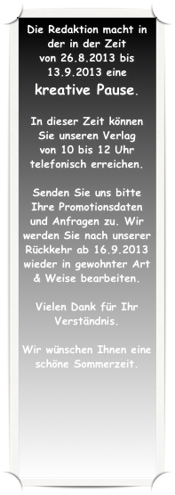 Die Redaktion macht in der in der Zeit 
von 26.8.2013 bis 13.9.2013 eine 
kreative Pause.  

In dieser Zeit können Sie unseren Verlag 
von 10 bis 12 Uhr telefonisch erreichen. 

Senden Sie uns bitte Ihre Promotionsdaten und Anfragen zu. Wir werden Sie nach unserer Rückkehr ab 16.9.2013 wieder in gewohnter Art & Weise bearbeiten.

Vielen Dank für Ihr Verständnis.

Wir wünschen Ihnen eine schöne Sommerzeit.
