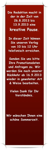 
Die Redaktion macht in der in der Zeit von 26.8.2013 bis 13.9.2013 eine 
kreative Pause.  

In dieser Zeit können Sie unseren Verlag 
von 10 bis 12 Uhr telefonisch erreichen. 

Senden Sie uns bitte Ihre Promotionsdaten und Anfragen zu. Wir werden Sie nach unserer Rückkehr ab 16.9.2013 wieder in gewohnter Art & Weise bearbeiten.

Vielen Dank für Ihr Verständnis.




Wir wünschen Ihnen eine schöne Sommerzeit.
